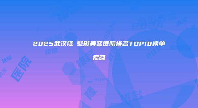 2025武汉隆頦整形美容医院排名TOP10榜单揭晓