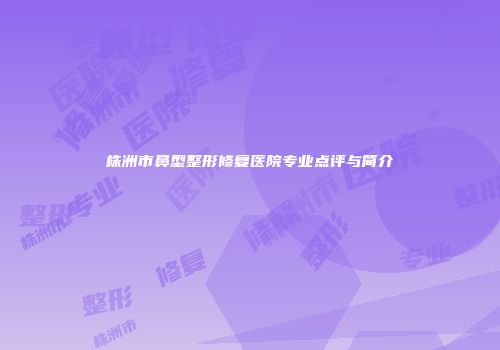 株洲市鼻型整形修复医院专业点评与简介