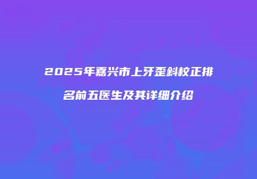 2025年嘉兴市上牙歪斜校正排名前五医生及其详细介绍