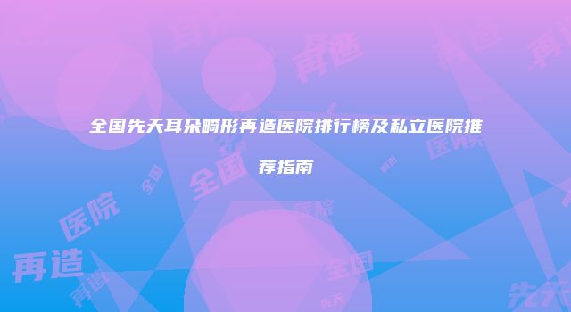 全国先天耳朵畸形再造医院排行榜及私立医院推荐指南