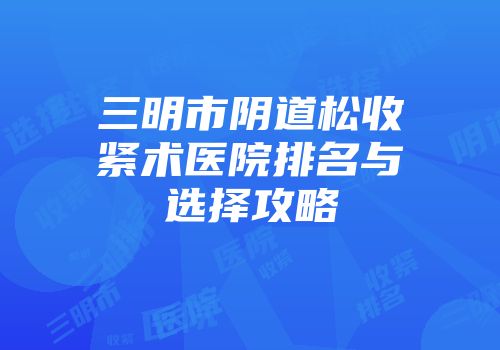 三明市阴道松收紧术医院排名与选择攻略