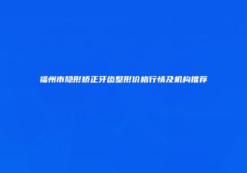 福州市隐形矫正牙齿整形价格行情及机构推荐
