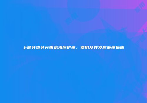 上颌牙拔牙分根术术后护理、费用及并发症处理指南