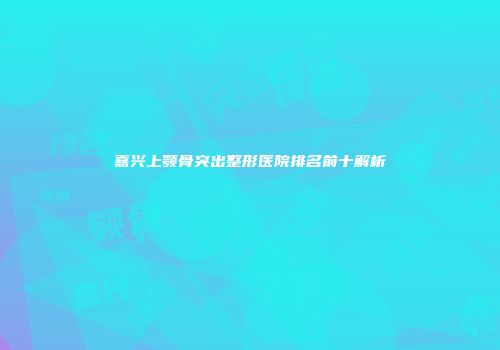 嘉兴上颚骨突出整形医院排名前十解析
