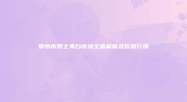 鄂州市男士美白市场全面解析及价格行情