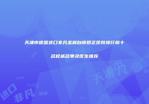 天津市德国进口非凡金属自锁矫正医院排行前十名权威名单及医生推荐