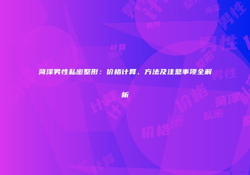 菏泽男性私密整形：价格计算、方法及注意事项全解析