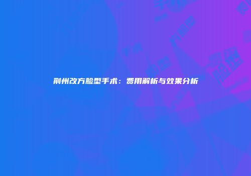荆州改方脸型手术：费用解析与效果分析