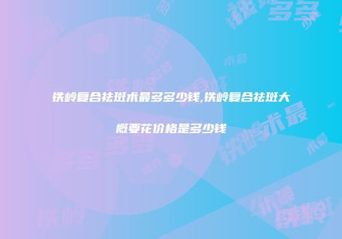 铁岭复合祛斑术最多多少钱,铁岭复合祛斑大概要花价格是多少钱