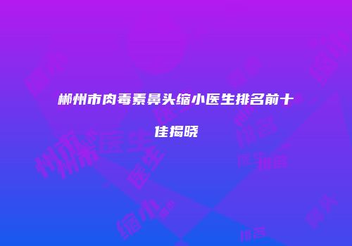 郴州市肉毒素鼻头缩小医生排名前十佳揭晓