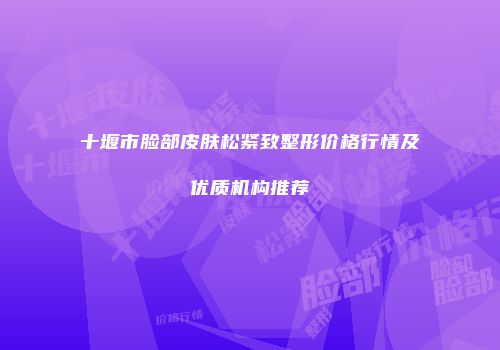 十堰市脸部皮肤松紧致整形价格行情及优质机构推荐