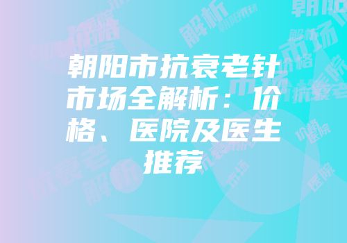 朝阳市抗衰老针市场全解析：价格、医院及医生推荐