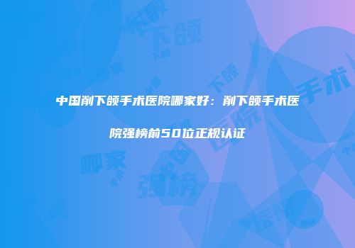 中国削下颌手术医院哪家好：削下颌手术医院强榜前50位正规认证