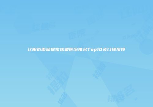 辽阳市面部提拉祛皱医院排名Top10及口碑反馈