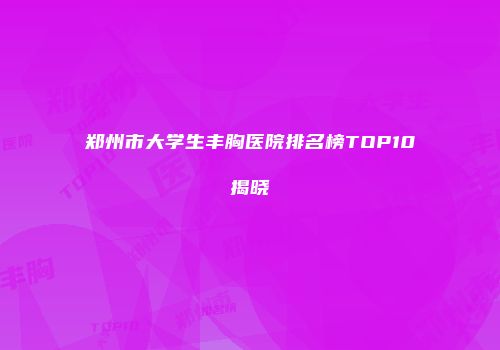 郑州市大学生丰胸医院排名榜TOP10揭晓