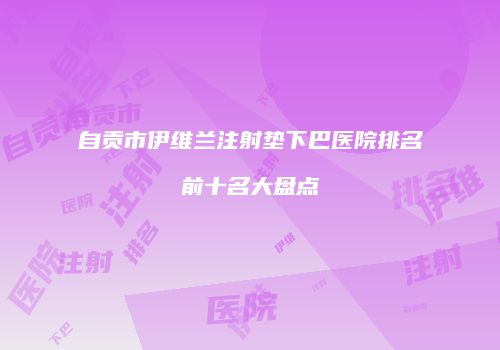 自贡市伊维兰注射垫下巴医院排名前十名大盘点