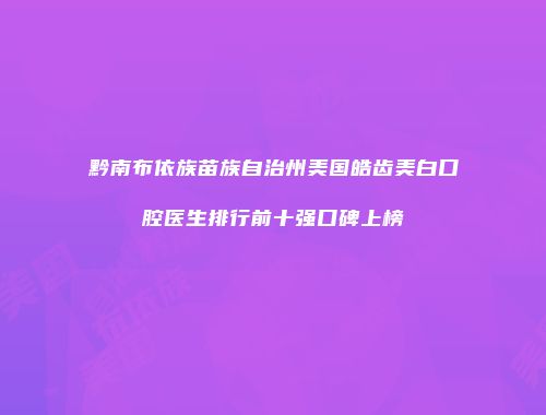 黔南布依族苗族自治州美国皓齿美白口腔医生排行前十强口碑上榜