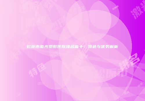松原市激光塑形医院排名前十：特色与优势解析