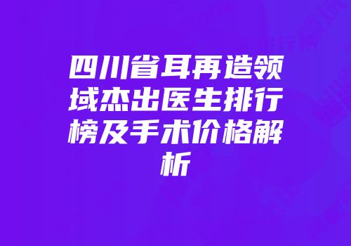 四川省耳再造领域杰出医生排行榜及手术价格解析