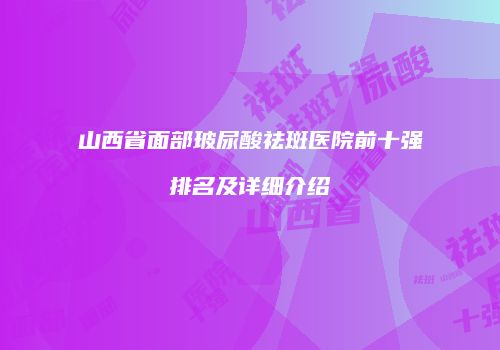 山西省面部玻尿酸祛斑医院前十强排名及详细介绍