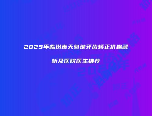 2025年临汾市天包地牙齿矫正价格解析及医院医生推荐