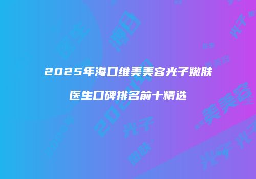 2025年海口维美美容光子嫩肤医生口碑排名前十精选