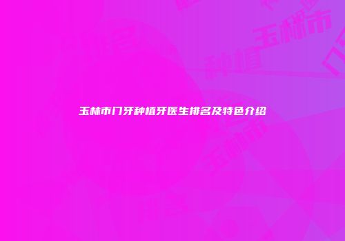 玉林市门牙种植牙医生排名及特色介绍