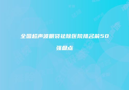 全国超声波眼袋祛除医院排名前50强盘点