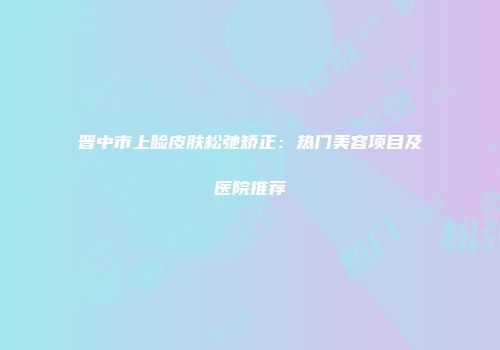 晋中市上睑皮肤松弛矫正：热门美容项目及医院推荐