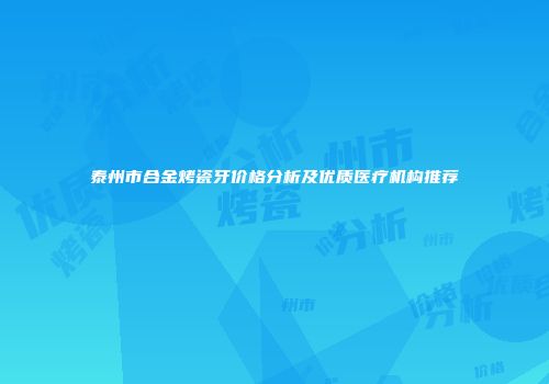泰州市合金烤瓷牙价格分析及优质医疗机构推荐