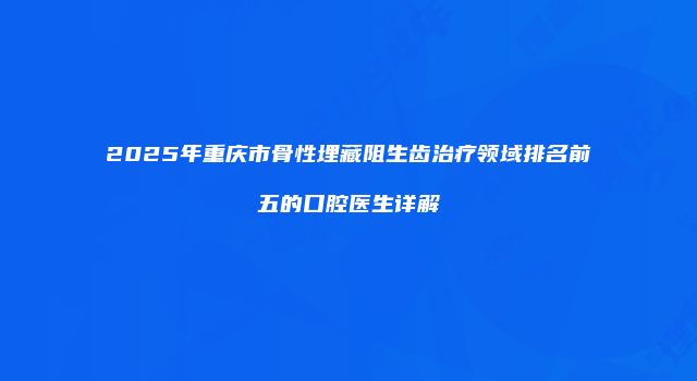 2025年重庆市骨性埋藏阻生齿治疗领域排名前五的口腔医生详解