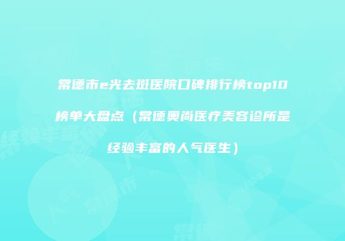常德市e光去斑医院口碑排行榜top10榜单大盘点（常德奥尚医疗美容诊所是经验丰富的人气医生）