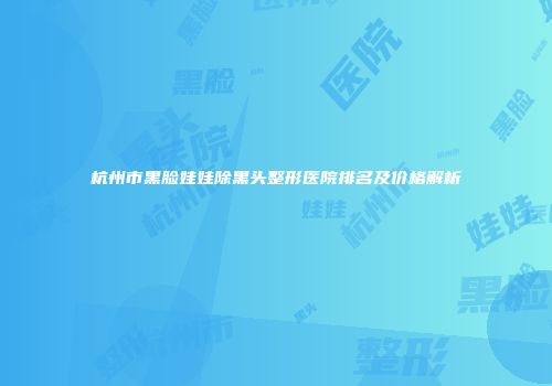 杭州市黑脸娃娃除黑头整形医院排名及价格解析
