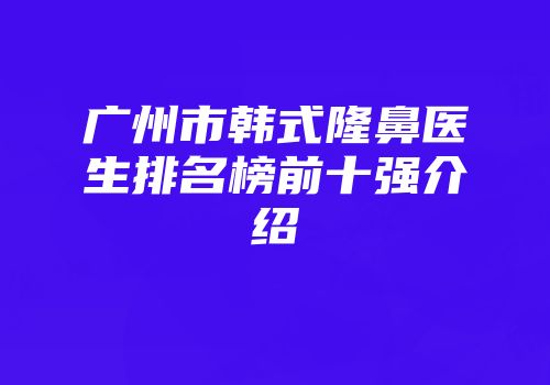 广州市韩式隆鼻医生排名榜前十强介绍