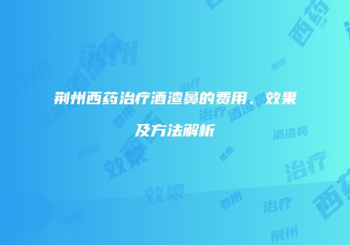 荆州西药治疗酒渣鼻的费用、效果及方法解析