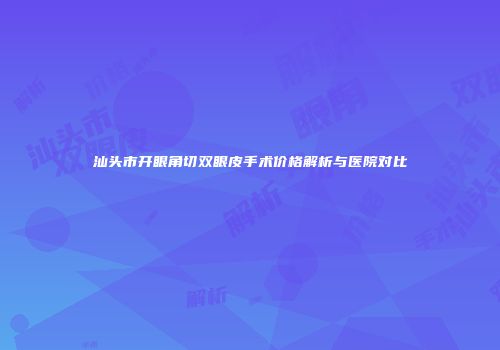 汕头市开眼角切双眼皮手术价格解析与医院对比