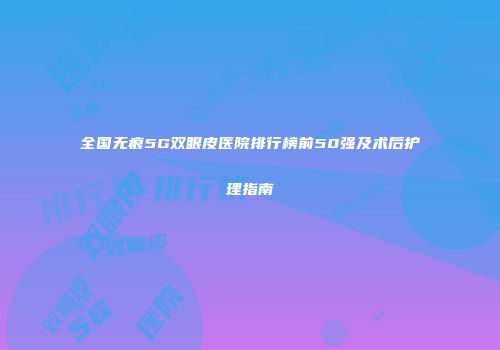 全国无痕5G双眼皮医院排行榜前50强及术后护理指南
