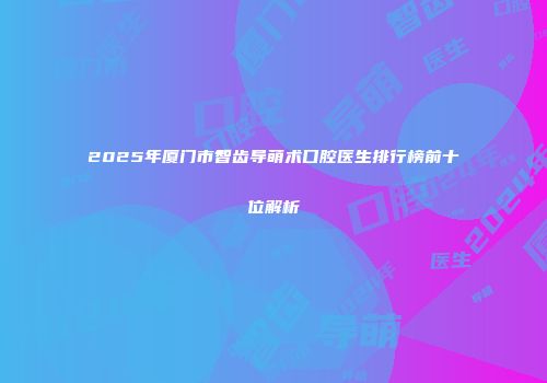 2025年厦门市智齿导萌术口腔医生排行榜前十位解析