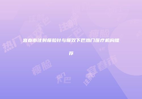 宜春市注射瘦脸针与瘦双下巴热门医疗机构推荐