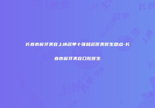 长春市前牙美容上榜名单十强知名医美医生盘点-长春市前牙美容口腔医生