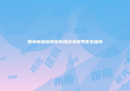 常州市割包皮医院排名及优秀医生推荐