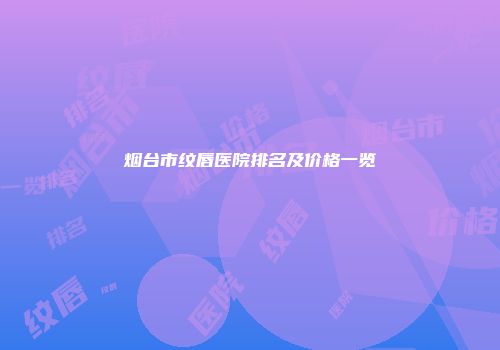 烟台市纹唇医院排名及价格一览