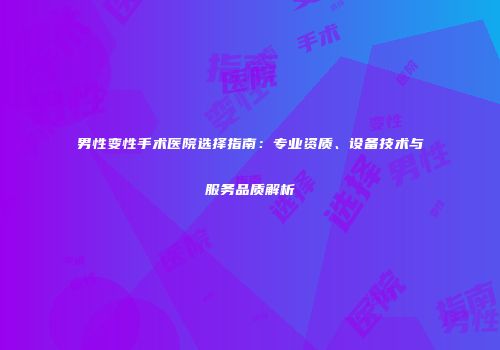 男性变性手术医院选择指南：专业资质、设备技术与服务品质解析