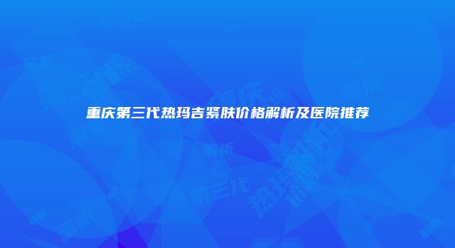 重庆第三代热玛吉紧肤价格解析及医院推荐