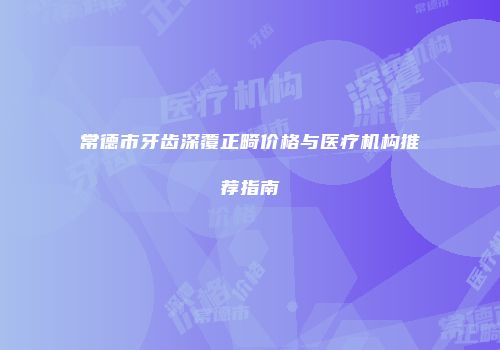 常德市牙齿深覆正畸价格与医疗机构推荐指南