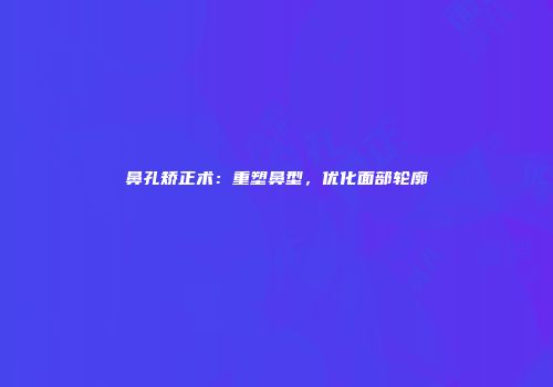 鼻孔矫正术：重塑鼻型，优化面部轮廓