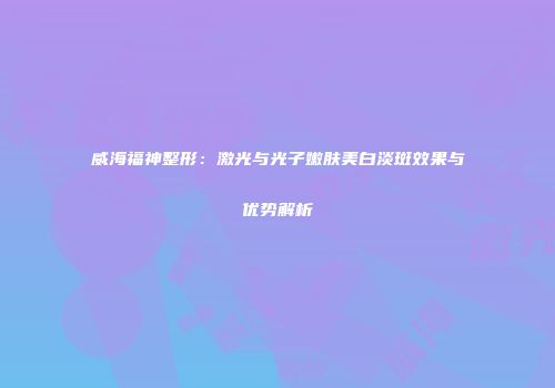 威海福神整形：激光与光子嫩肤美白淡斑效果与优势解析