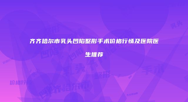 齐齐哈尔市乳头凹陷整形手术价格行情及医院医生推荐