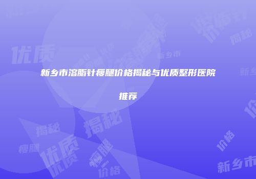 新乡市溶脂针瘦腿价格揭秘与优质整形医院推荐