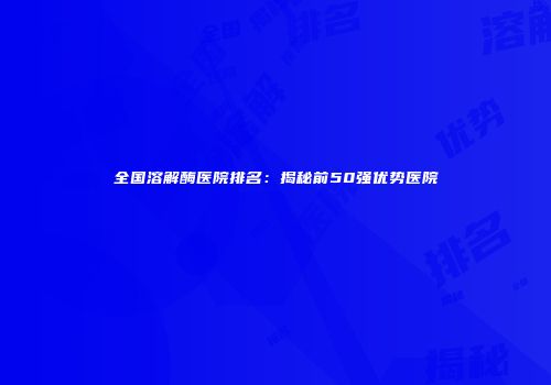 全国溶解酶医院排名：揭秘前50强优势医院